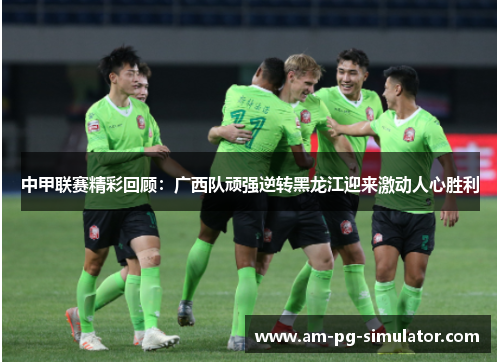 中甲联赛精彩回顾：广西队顽强逆转黑龙江迎来激动人心胜利
