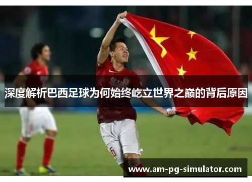 深度解析巴西足球为何始终屹立世界之巅的背后原因