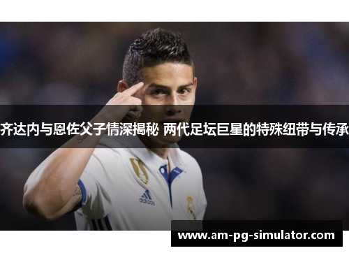 齐达内与恩佐父子情深揭秘 两代足坛巨星的特殊纽带与传承 齐达内与恩佐父子情深揭秘 两代足坛巨星的特殊纽带与传承