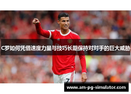 C罗如何凭借速度力量与技巧长期保持对对手的巨大威胁 C罗如何凭借速度力量与技巧长期保持对对手的巨大威胁