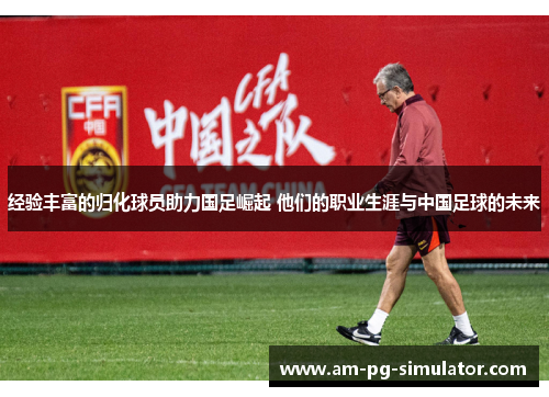 经验丰富的归化球员助力国足崛起 他们的职业生涯与中国足球的未来