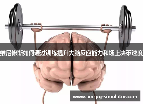 维尼修斯如何通过训练提升大脑反应能力和场上决策速度