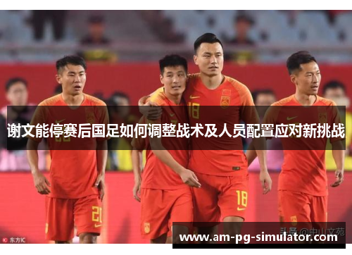 谢文能停赛后国足如何调整战术及人员配置应对新挑战 谢文能停赛后国足如何调整战术及人员配置应对新挑战