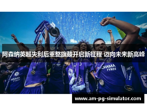阿森纳英超失利后重整旗鼓开启新征程 迈向未来新高峰 阿森纳英超失利后重整旗鼓开启新征程 迈向未来新高峰