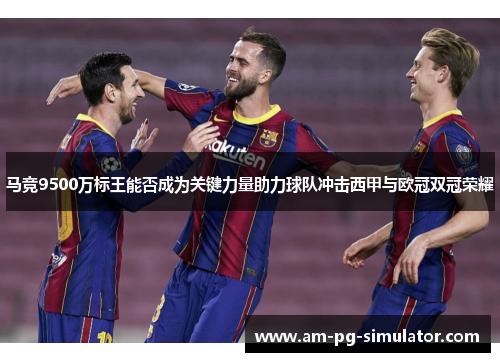马竞9500万标王能否成为关键力量助力球队冲击西甲与欧冠双冠荣耀 马竞9500万标王能否成为关键力量助力球队冲击西甲与欧冠双冠荣耀