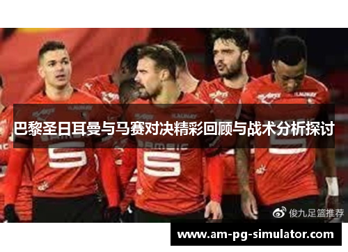 巴黎圣日耳曼与马赛对决精彩回顾与战术分析探讨