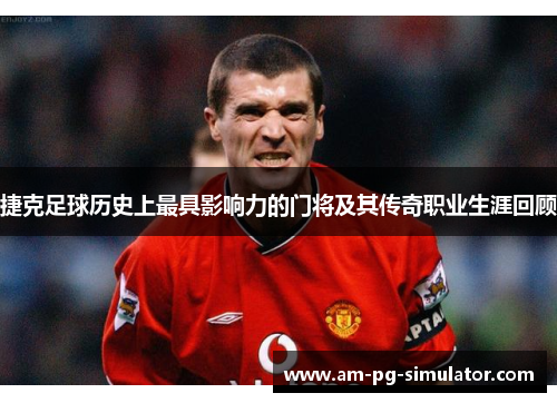 捷克足球历史上最具影响力的门将及其传奇职业生涯回顾 捷克足球历史上最具影响力的门将及其传奇职业生涯回顾