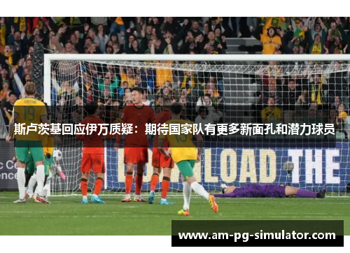 斯卢茨基回应伊万质疑:期待国家队有更多新面孔和潜力球员 斯卢茨基回应伊万质疑:期待国家队有更多新面孔和潜力球员