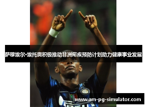 萨穆埃尔·埃托奥积极推动非洲疟疾预防计划助力健康事业发展