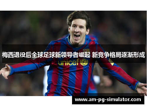 梅西退役后全球足球新领导者崛起 新竞争格局逐渐形成