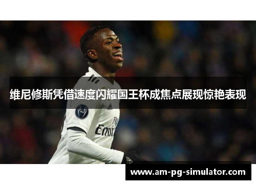 维尼修斯凭借速度闪耀国王杯成焦点展现惊艳表现