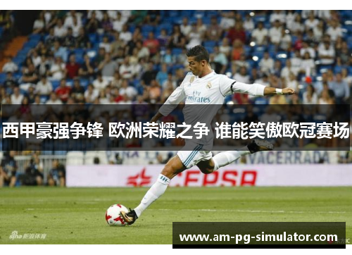 西甲豪强争锋 欧洲荣耀之争 谁能笑傲欧冠赛场 西甲豪强争锋 欧洲荣耀之争 谁能笑傲欧冠赛场