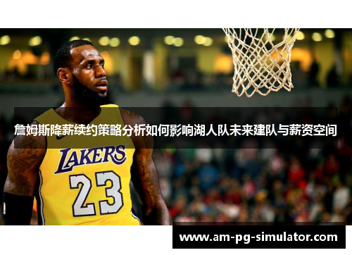 詹姆斯降薪续约策略分析如何影响湖人队未来建队与薪资空间 詹姆斯降薪续约策略分析如何影响湖人队未来建队与薪资空间